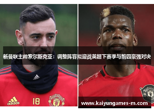 新曼联主帅索尔斯克亚：调整阵容拟迎战英超下赛季与前四豪强对决