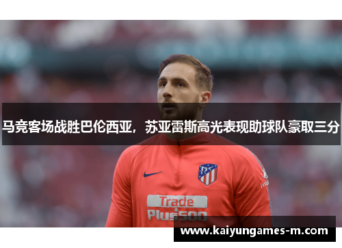 马竞客场战胜巴伦西亚，苏亚雷斯高光表现助球队豪取三分